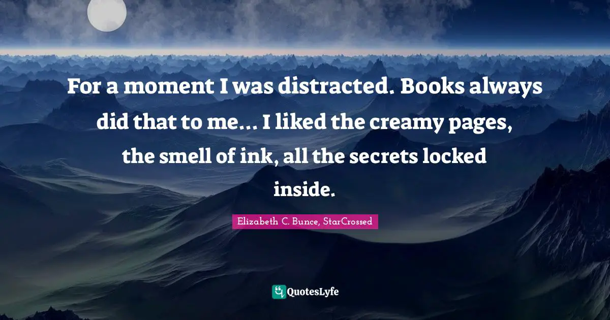 For a moment I was distracted. Books always did that to me... I liked the creamy pages, the smell of ink, all the secrets locked inside.