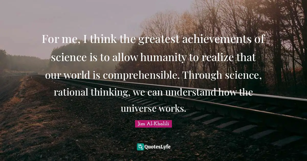 For me, I think the greatest achievements of science is to allow humanity to realize that our world is comprehensible. Through science, rational thinking, we can understand how the universe works.