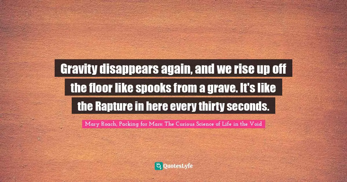 Gravity disappears again, and we rise up off the floor like spooks from a grave. It's like the Rapture in here every thirty seconds.