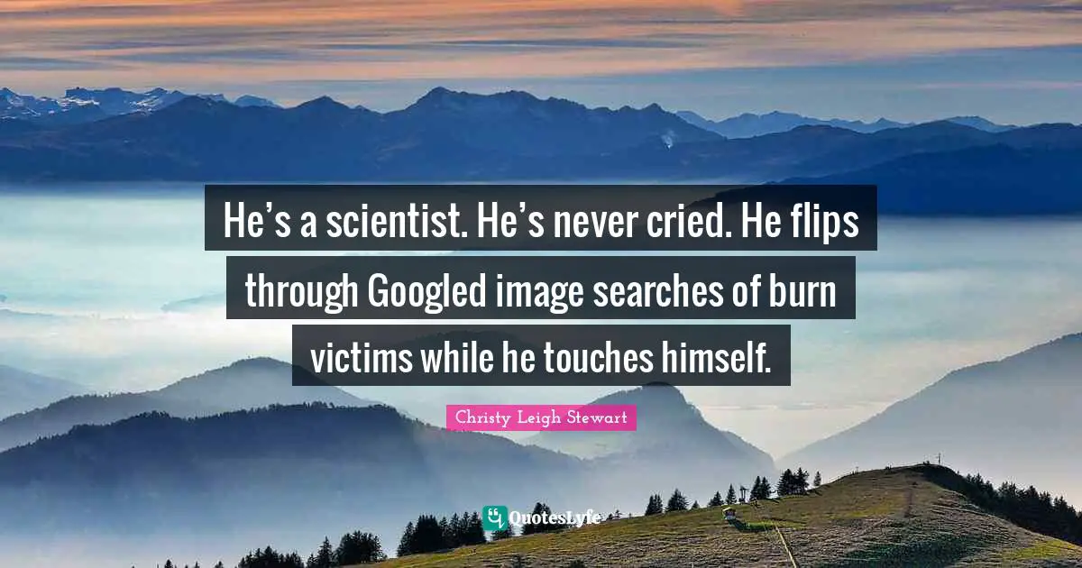 He’s a scientist. He’s never cried. He flips through Googled image searches of burn victims while he touches himself.