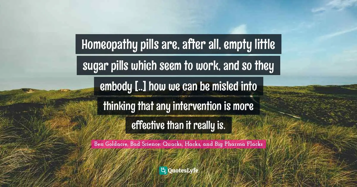 Homeopathy pills are, after all, empty little sugar pills which seem to work, and so they embody [..] how we can be misled into thinking that any intervention is more effective than it really is.