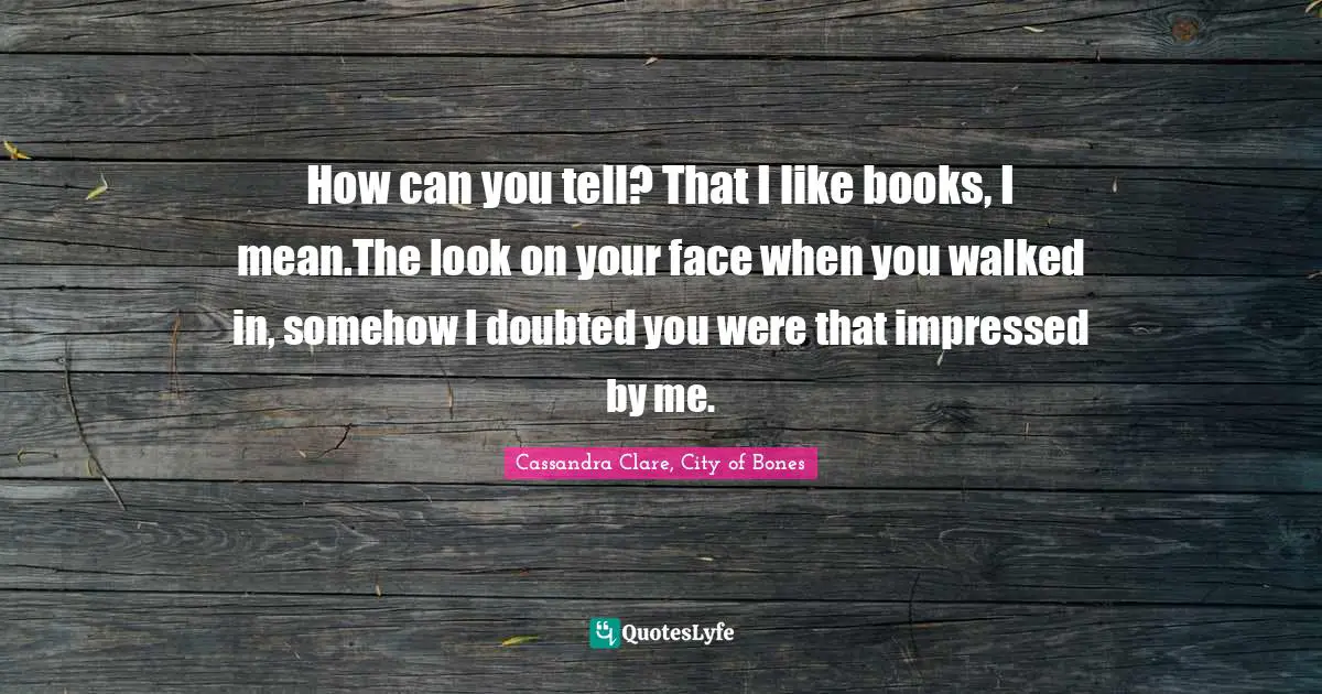 How can you tell? That I like books, I mean.The look on your face when you walked in, somehow I doubted you were that impressed by me.