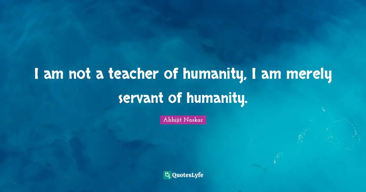 I am not a teacher of humanity, I am merely servant of humanity.