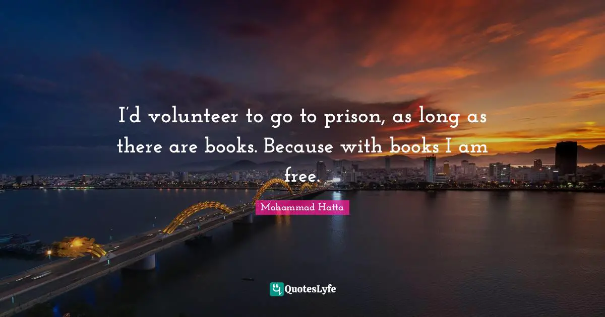 I’d volunteer to go to prison, as long as there are books. Because with books I am free.