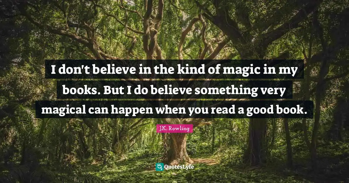 I don't believe in the kind of magic in my books. But I do believe something very magical can happen when you read a good book.