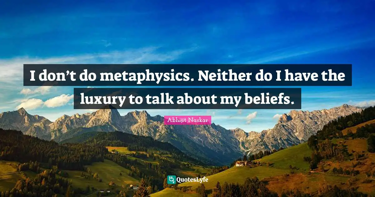 I don’t do metaphysics. Neither do I have the luxury to talk about my beliefs.