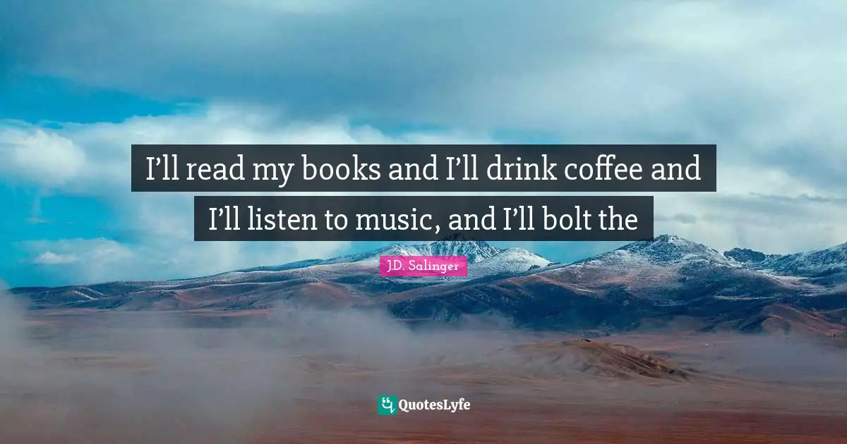 I’ll read my books and I’ll drink coffee and I’ll listen to music, and I’ll bolt the