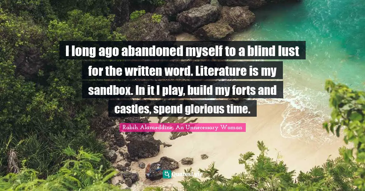 I long ago abandoned myself to a blind lust for the written word. Literature is my sandbox. In it I play, build my forts and castles, spend glorious time.