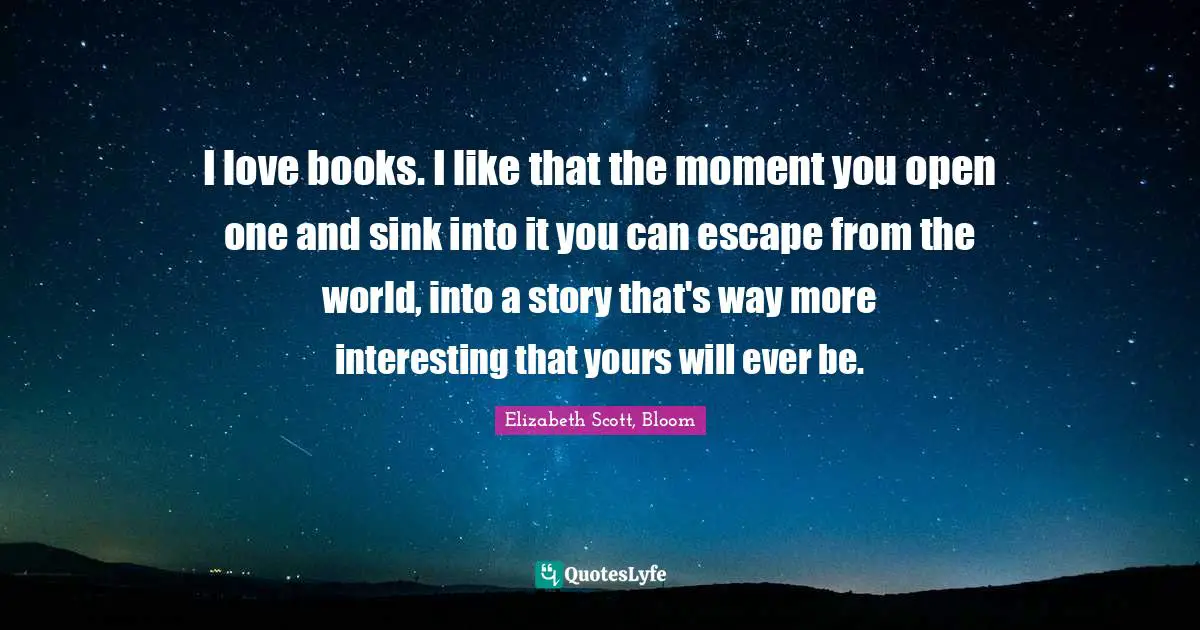 I love books. I like that the moment you open one and sink into it you can escape from the world, into a story that's way more interesting that yours will ever be.