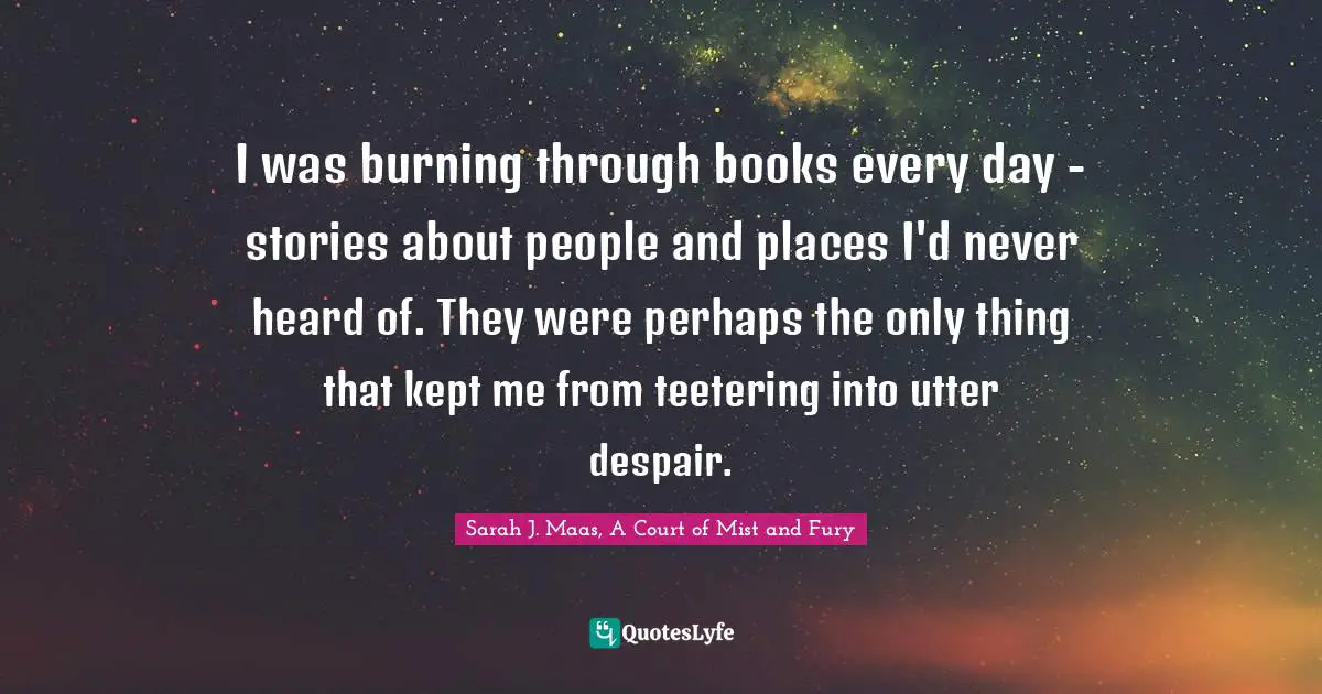 I was burning through books every day - stories about people and places I'd never heard of. They were perhaps the only thing that kept me from teetering into utter despair.
