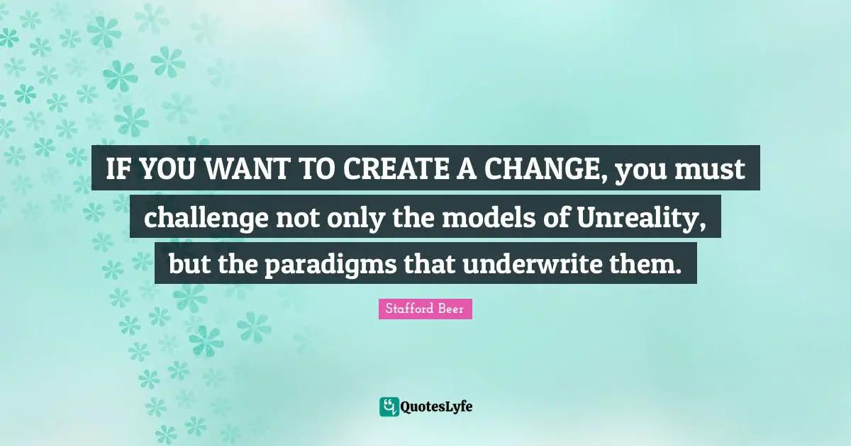 IF YOU WANT TO CREATE A CHANGE, you must challenge not only the models of Unreality, but the paradigms that underwrite them.