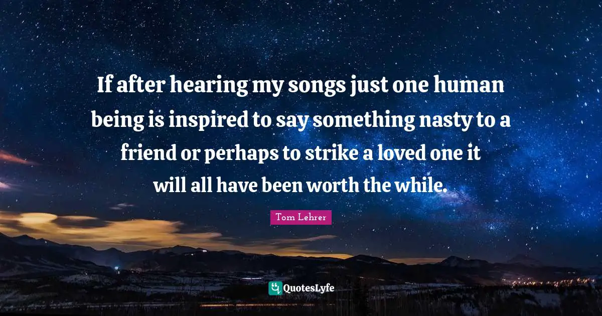 If after hearing my songs just one human being is inspired to say something nasty to a friend or perhaps to strike a loved one it will all have been worth the while.