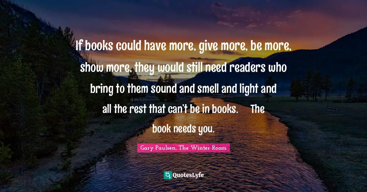 If books could have more, give more, be more, show more, they would still need readers who bring to them sound and smell and light and all the rest that can’t be in books.	The book needs you.