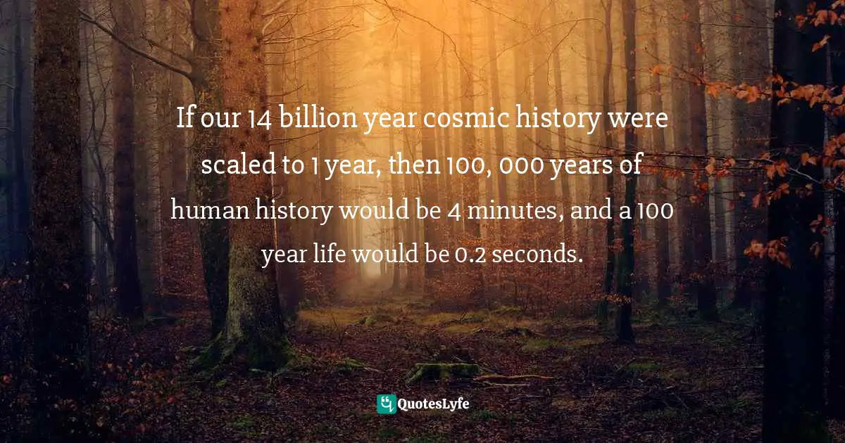 If our 14 billion year cosmic history were scaled to 1 year, then 100, 000 years of human history would be 4 minutes, and a 100 year life would be 0.2 seconds.
