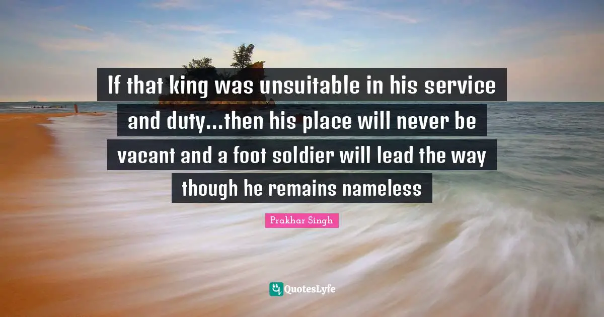 If that king was unsuitable in his service and duty...then his place will never be vacant and a foot soldier will lead the way though he remains nameless
