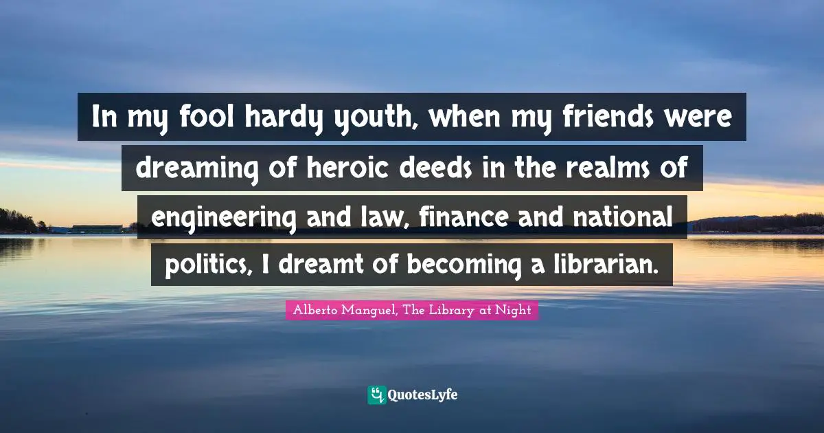 Alberto Manguel, The Library At Night Quotes: "In my fool hardy youth, when my friends were dreaming of heroic deeds in the realms of engineering and law, finance and national politics, I dreamt of becoming a librarian."