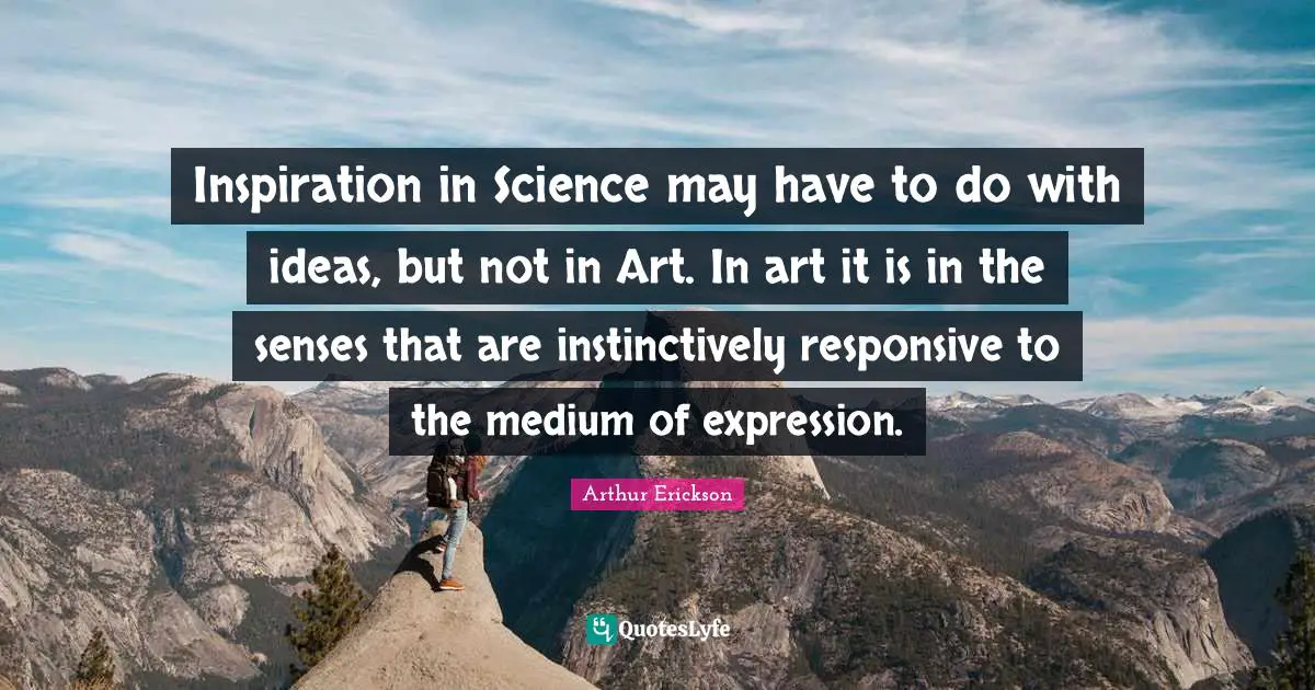 Inspiration in Science may have to do with ideas, but not in Art. In art it is in the senses that are instinctively responsive to the medium of expression.