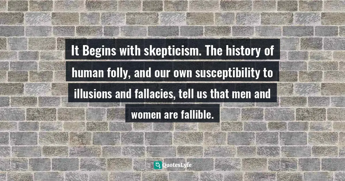 It Begins with skepticism. The history of human folly, and our own susceptibility to illusions and fallacies, tell us that men and women are fallible.