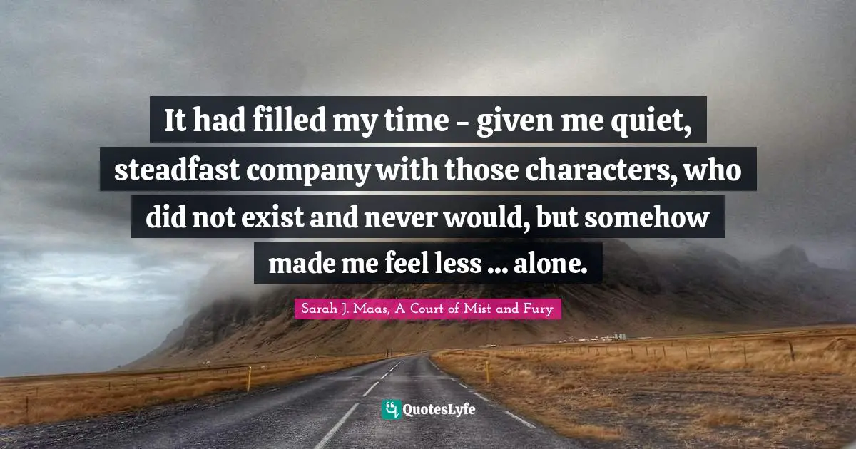 It had filled my time - given me quiet, steadfast company with those characters, who did not exist and never would, but somehow made me feel less ... alone.