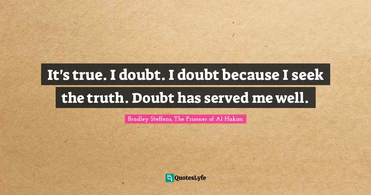 It's true. I doubt. I doubt because I seek the truth. Doubt has served me well.