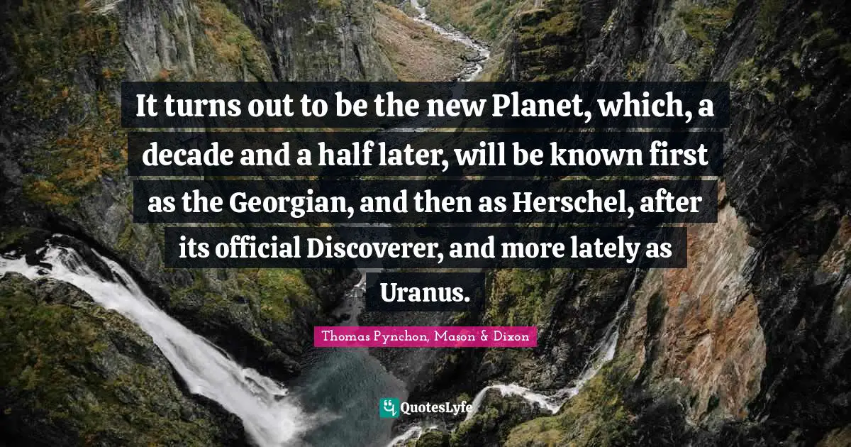 It turns out to be the new Planet, which, a decade and a half later, will be known first as the Georgian, and then as Herschel, after its official Discoverer, and more lately as Uranus.