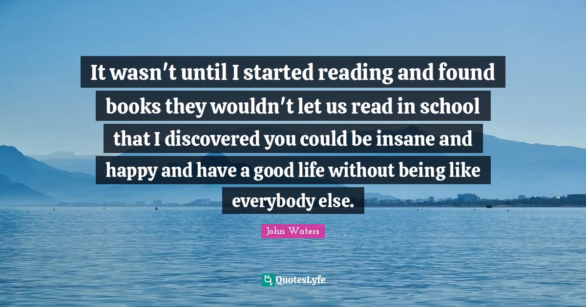 Books Quotes: "It wasn't until I started reading and found books they wouldn't let us read in school that I discovered you could be insane and happy and have a good life without being like everybody else."