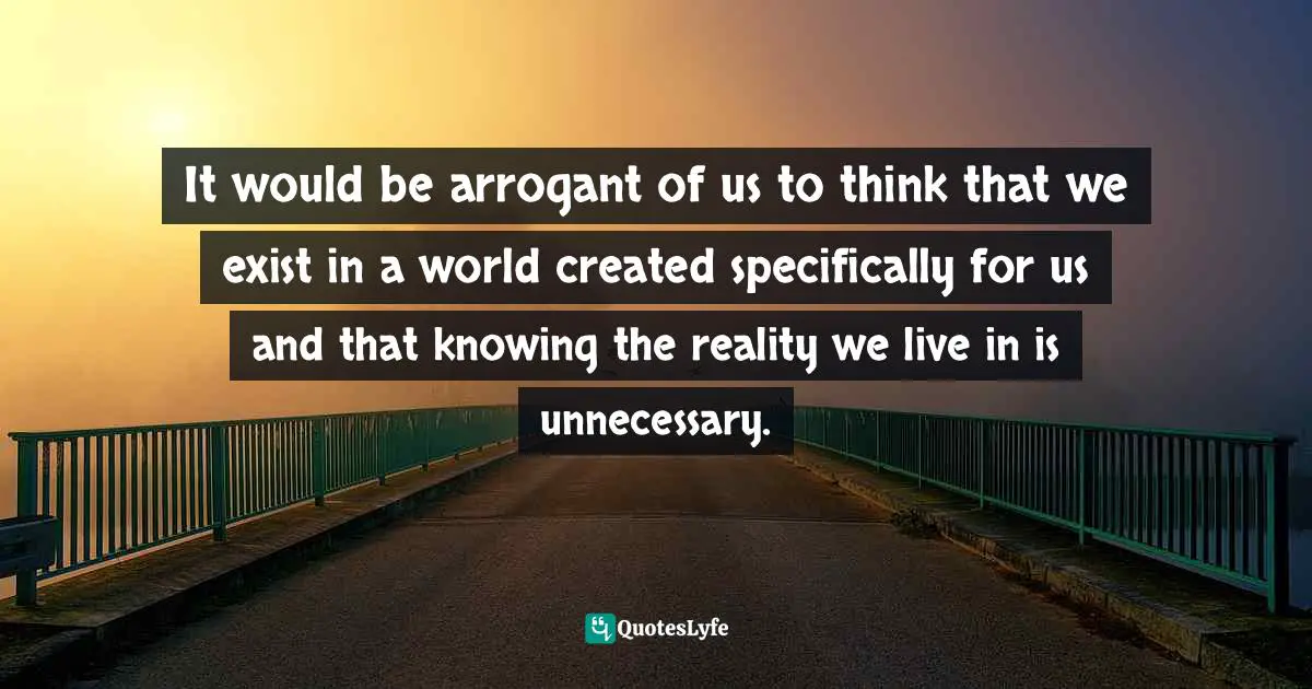 It would be arrogant of us to think that we exist in a world created specifically for us and that knowing the reality we live in is unnecessary.