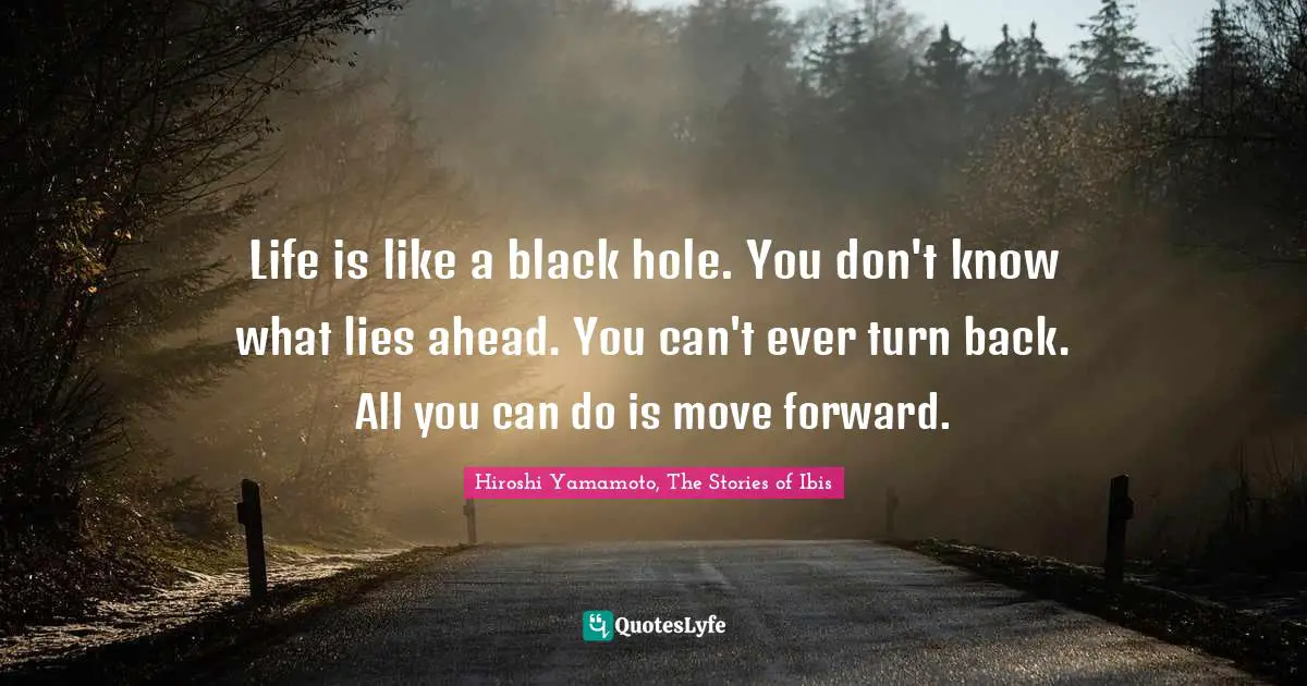 Life is like a black hole. You don't know what lies ahead. You can't ever turn back. All you can do is move forward.
