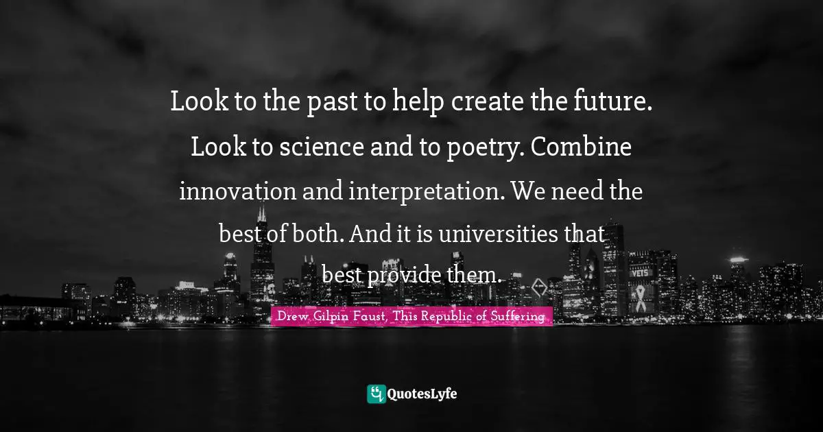 Look to the past to help create the future. Look to science and to poetry. Combine innovation and interpretation. We need the best of both. And it is universities that best provide them.