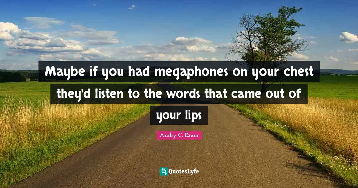 Maybe if you had megaphones on your chest they'd listen to the words that came out of your lips