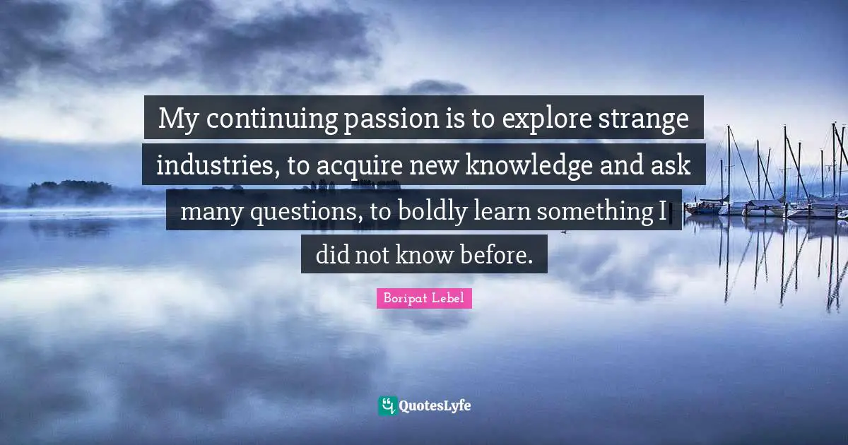 My continuing passion is to explore strange industries, to acquire new knowledge and ask many questions, to boldly learn something I did not know before.