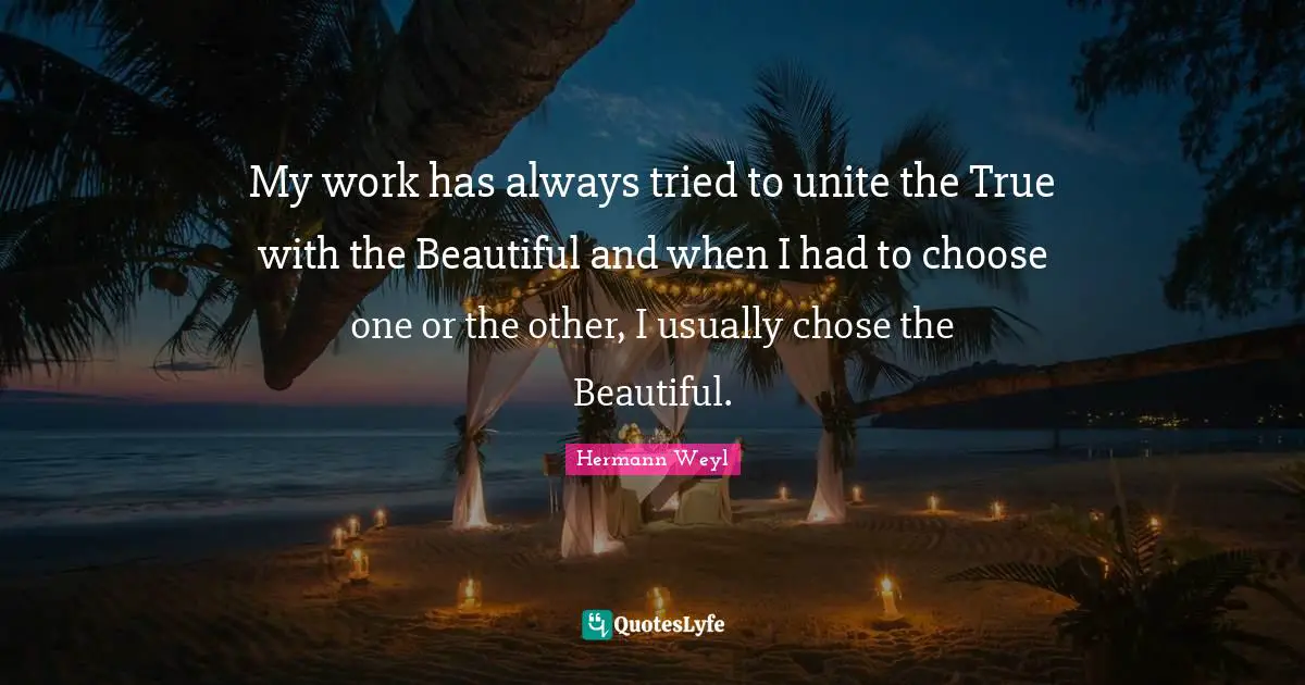 My work has always tried to unite the True with the Beautiful and when I had to choose one or the other, I usually chose the Beautiful.