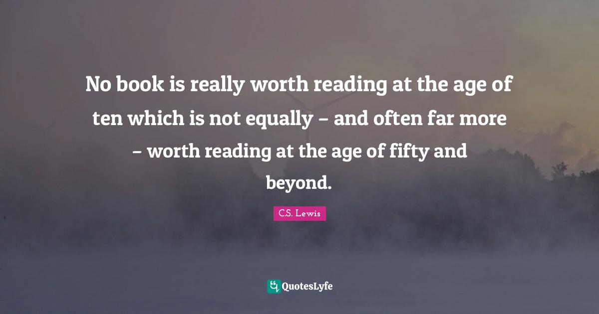 No book is really worth reading at the age of ten which is not equally – and often far more – worth reading at the age of fifty and beyond.