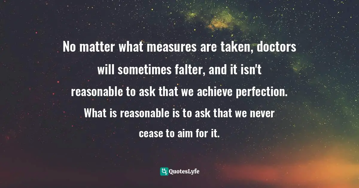 No matter what measures are taken, doctors will sometimes falter, and it isn't reasonable to ask that we achieve perfection. What is reasonable is to ask that we never cease to aim for it.