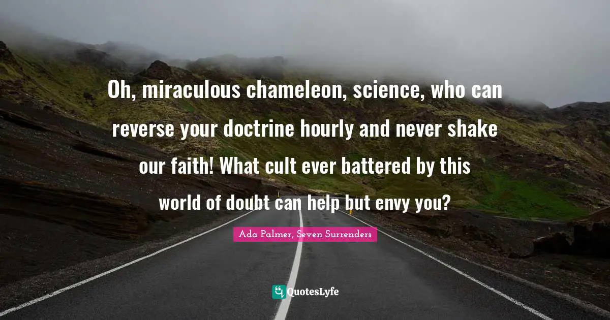 Oh, miraculous chameleon, science, who can reverse your doctrine hourly and never shake our faith! What cult ever battered by this world of doubt can help but envy you?