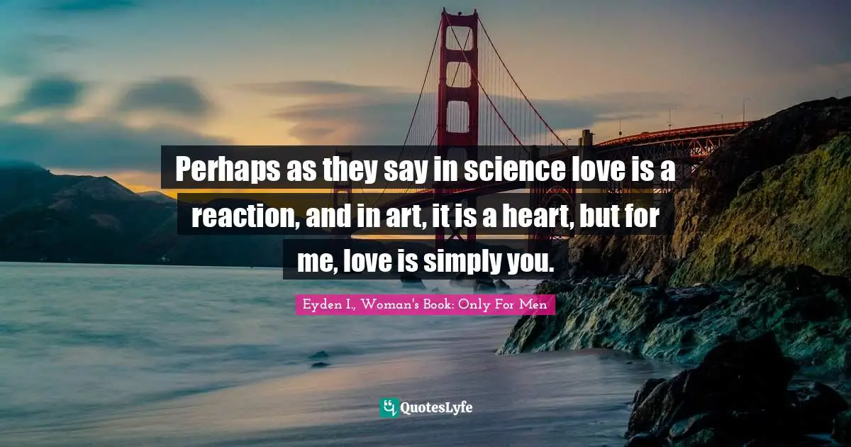 Perhaps as they say in science love is a reaction, and in art, it is a heart, but for me, love is simply you.