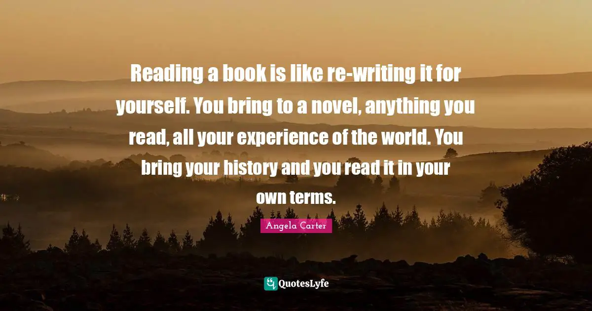 Reading a book is like re-writing it for yourself. You bring to a novel, anything you read, all your experience of the world. You bring your history and you read it in your own terms.