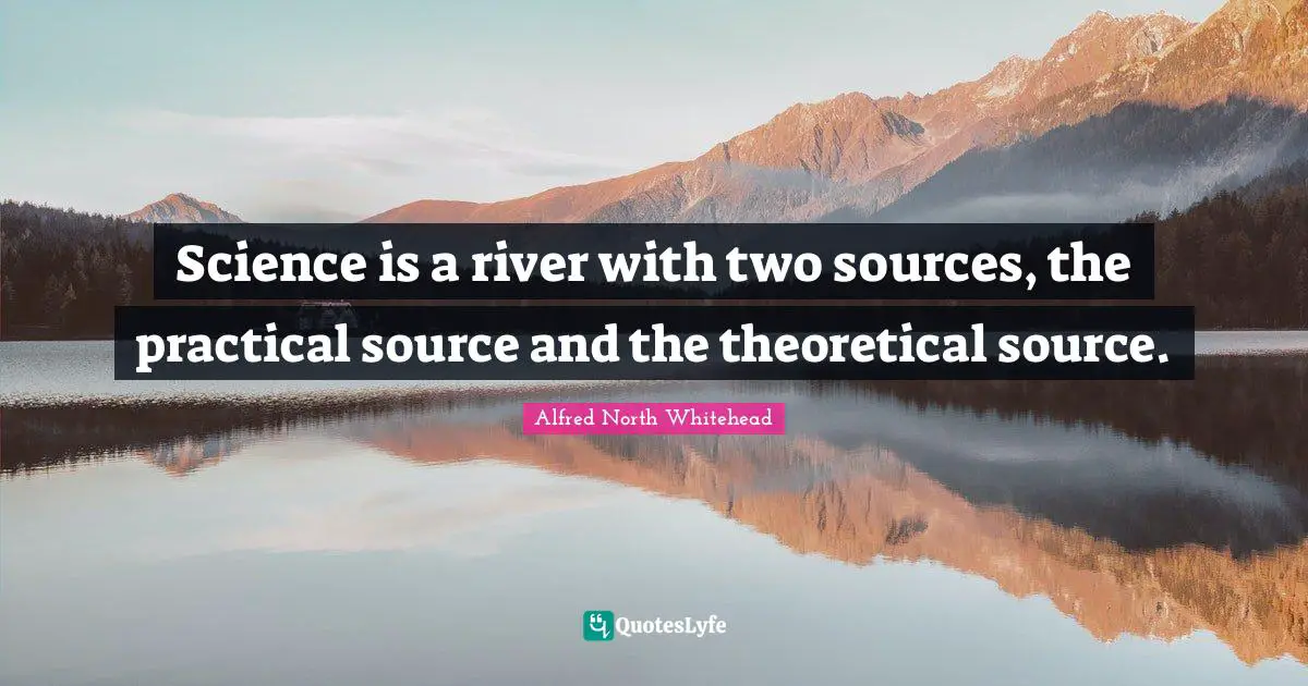 Science is a river with two sources, the practical source and the theoretical source.