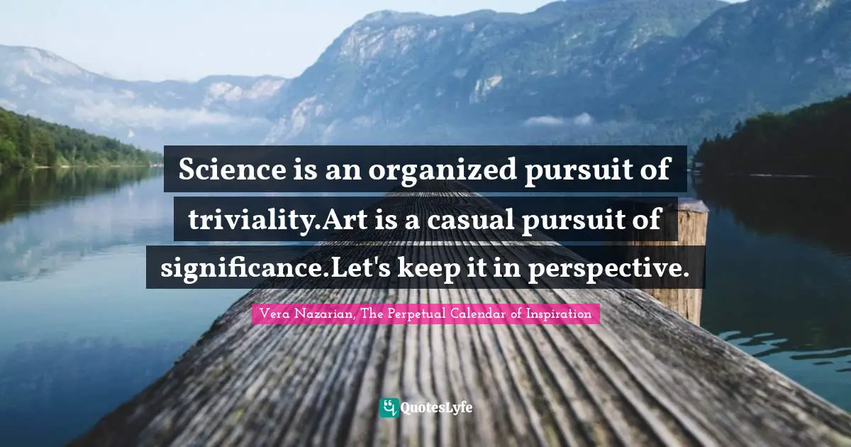 Vera Nazarian, The Perpetual Calendar of Inspiration Quotes: Science is an organized pursuit of triviality.Art is a casual pursuit of significance.Let's keep it in perspective.