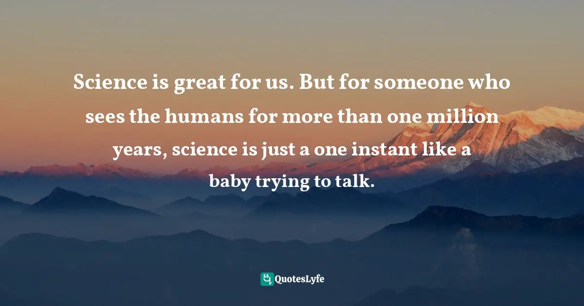 Science is great for us. But for someone who sees the humans for more than one million years, science is just a one instant like a baby trying to talk.