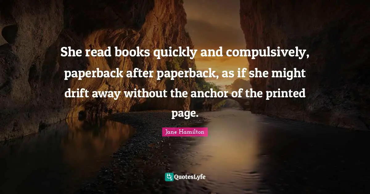 She read books quickly and compulsively, paperback after paperback, as if she might drift away without the anchor of the printed page.