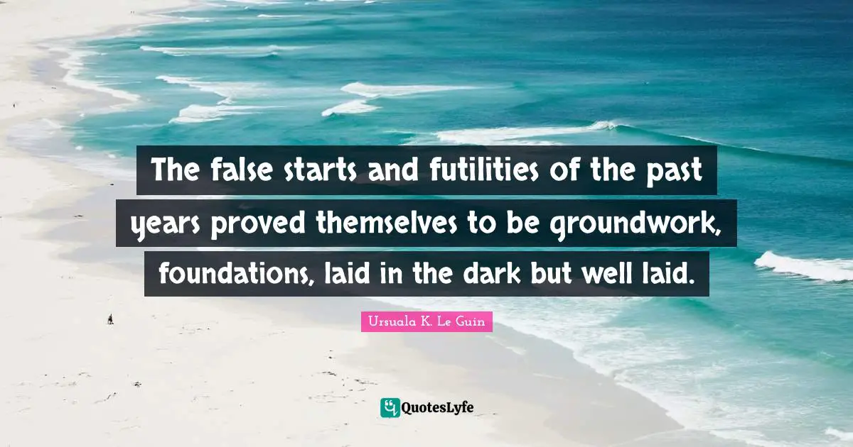 The false starts and futilities of the past years proved themselves to be groundwork, foundations, laid in the dark but well laid.