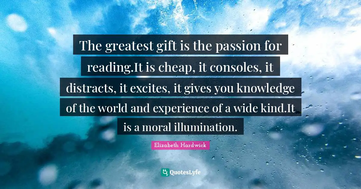 The greatest gift is the passion for reading.It is cheap, it consoles, it distracts, it excites, it gives you knowledge of the world and experience of a wide kind.It is a moral illumination.