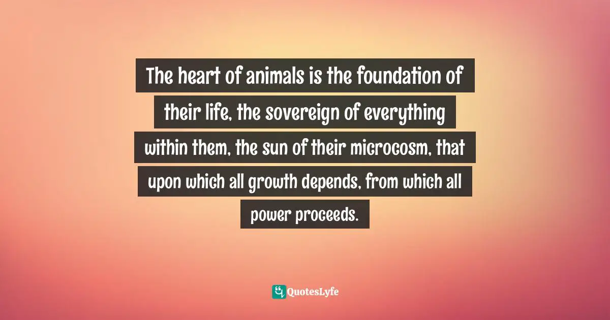 The heart of animals is the foundation of their life, the sovereign of everything within them, the sun of their microcosm, that upon which all growth depends, from which all power proceeds.
