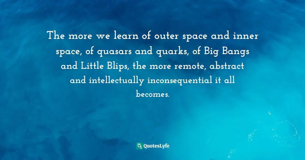 The more we learn of outer space and inner space, of quasars and quarks, of Big Bangs and Little Blips, the more remote, abstract and intellectually inconsequential it all becomes.