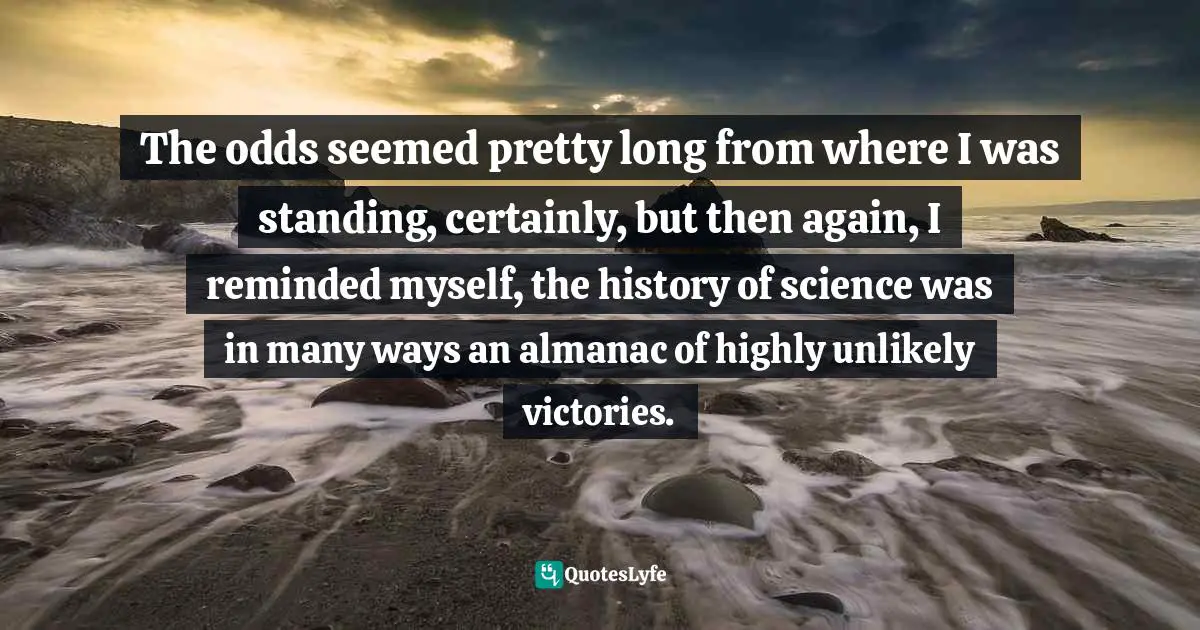 The odds seemed pretty long from where I was standing, certainly, but then again, I reminded myself, the history of science was in many ways an almanac of highly unlikely victories.