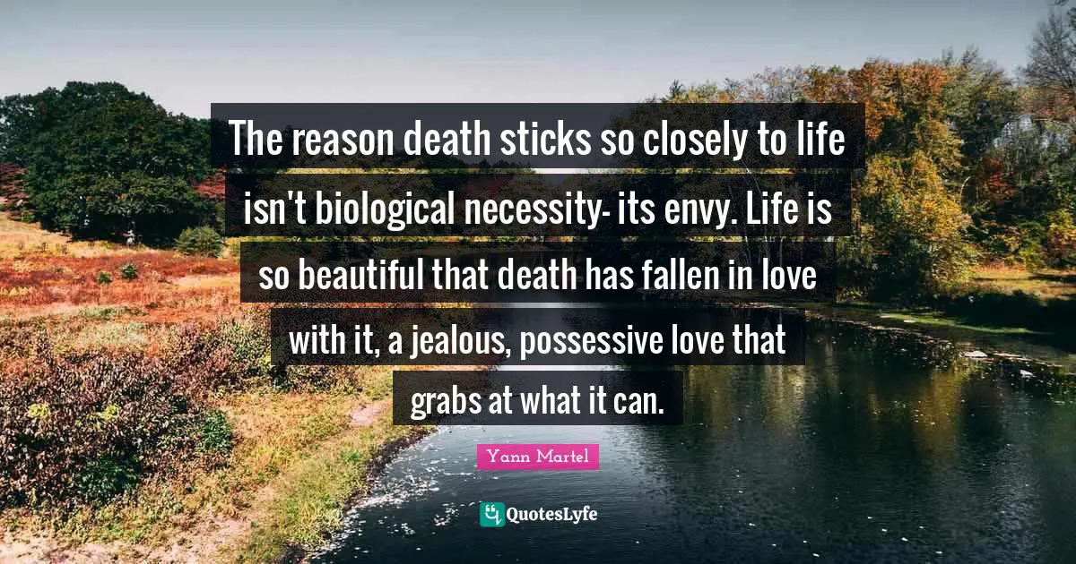 The reason death sticks so closely to life isn't biological necessity- its envy. Life is so beautiful that death has fallen in love with it, a jealous, possessive love that grabs at what it can.