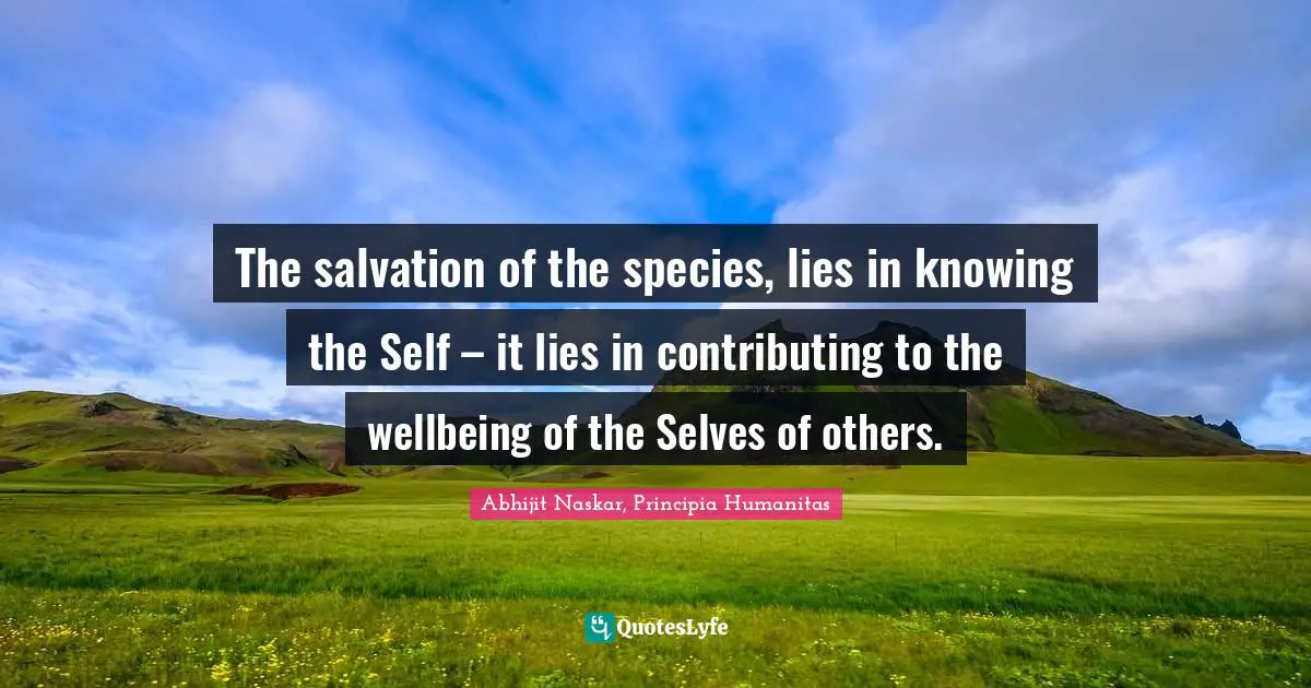 The salvation of the species, lies in knowing the Self – it lies in contributing to the wellbeing of the Selves of others.