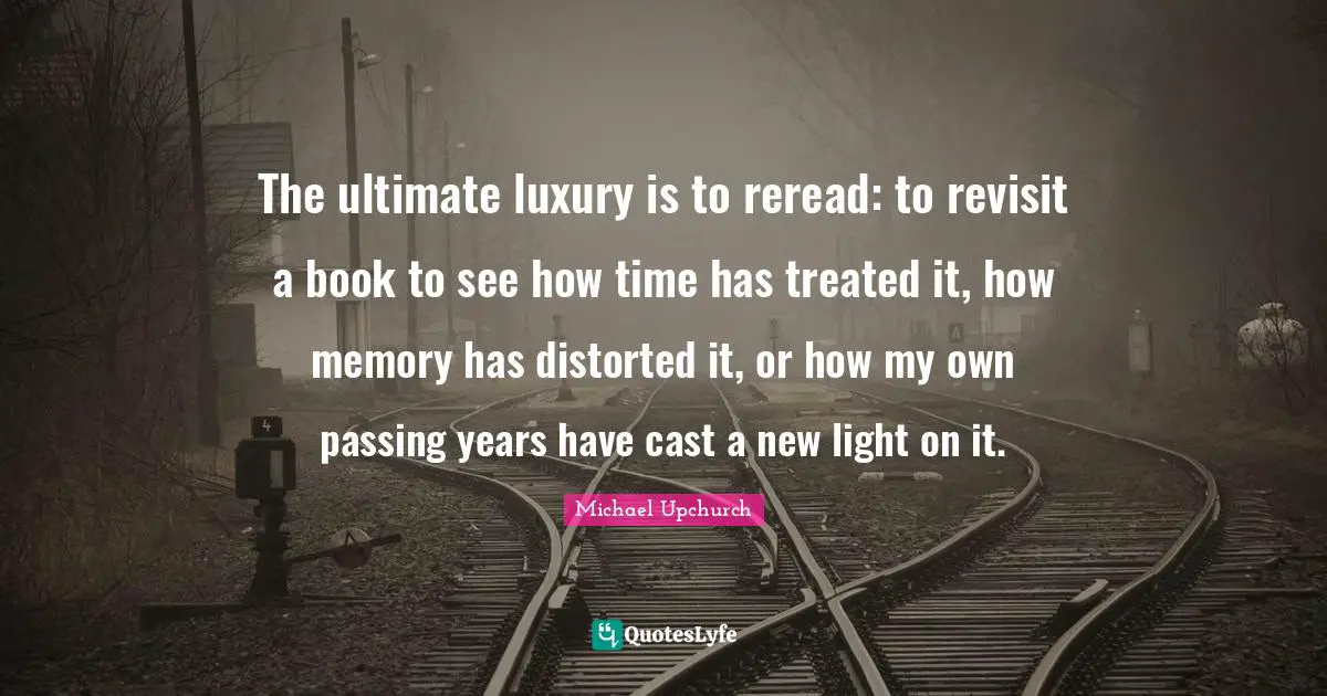The ultimate luxury is to reread: to revisit a book to see how time has treated it, how memory has distorted it, or how my own passing years have cast a new light on it.
