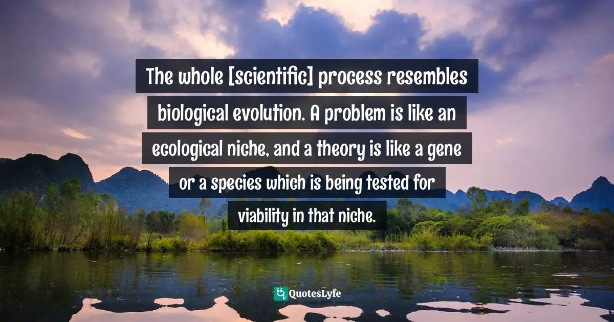 The whole [scientific] process resembles biological evolution. A problem is like an ecological niche, and a theory is like a gene or a species which is being tested for viability in that niche.